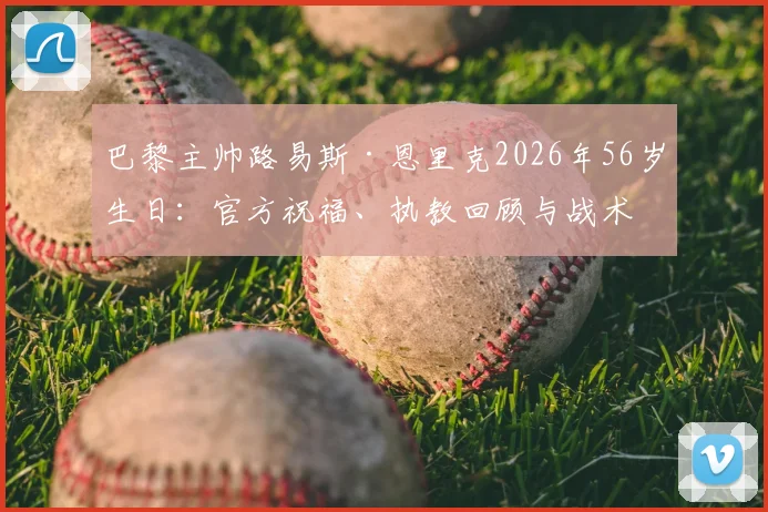 巴黎主帅路易斯·恩里克2026年56岁生日:官方祝福、执教回顾与战术体系全解析