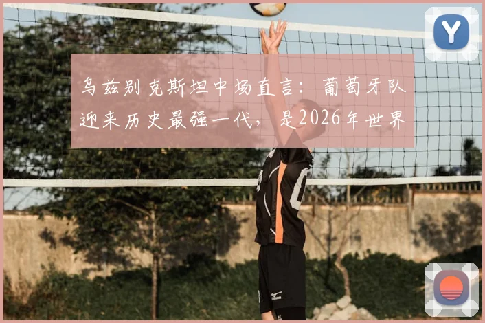 乌兹别克斯坦中场直言:葡萄牙队迎来历史最强一代,是2026年世界杯夺冠头号热门球队?实力深度解析