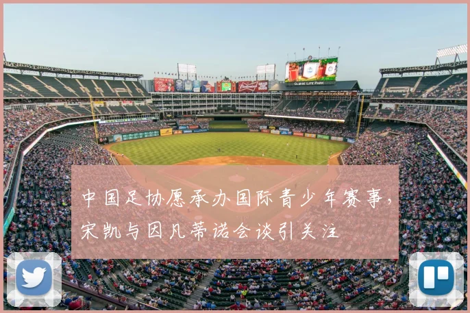 中国足协愿承办国际青少年赛事，宋凯与因凡蒂诺会谈引关注