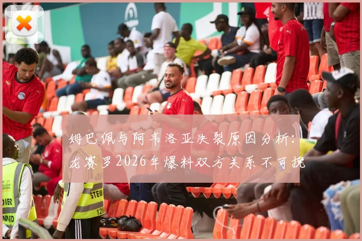 姆巴佩与阿韦洛亚决裂原因分析：龙赛罗2026年爆料双方关系不可挽回内幕