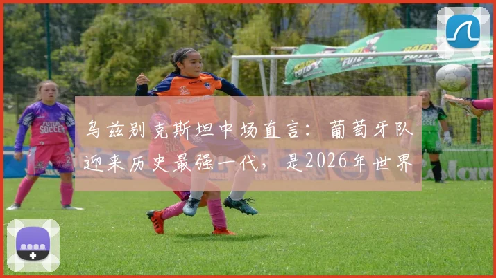 乌兹别克斯坦中场直言：葡萄牙队迎来历史最强一代，是2026年世界杯夺冠头号热门球队？实力深度解析