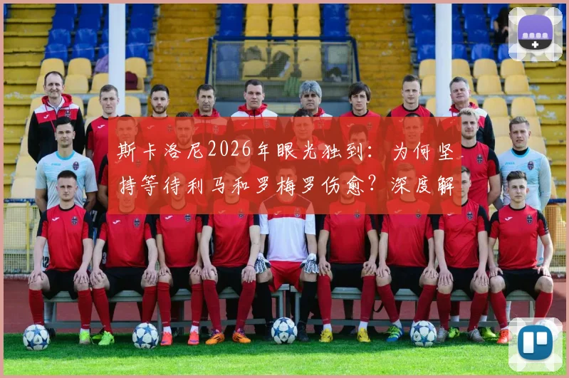 斯卡洛尼2026年眼光独到:为何坚持等待利马和罗梅罗伤愈?深度解析阿根廷队医报告与康复时间线