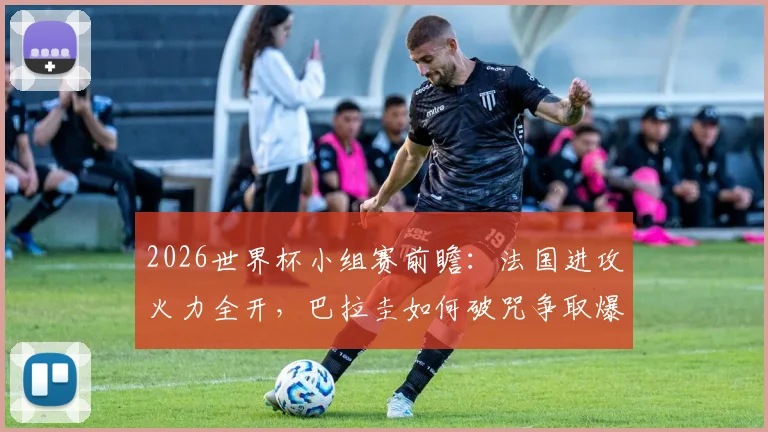 2026世界杯小组赛前瞻：法国进攻火力全开，巴拉圭如何破咒争取爆冷机会？