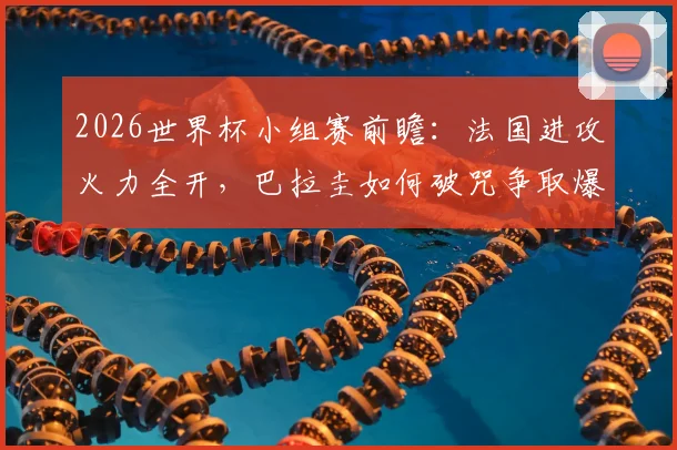 2026世界杯小组赛前瞻：法国进攻火力全开，巴拉圭如何破咒争取爆冷机会？