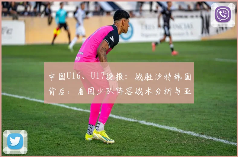 中国U16、U17捷报：战胜沙特韩国背后，看国少队阵容战术分析与亚洲杯前景展望