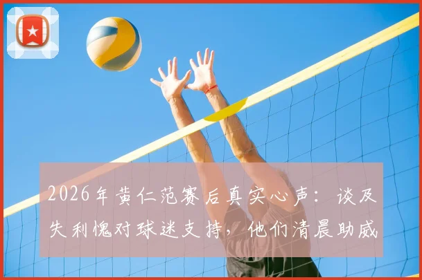2026年黄仁范赛后真实心声:谈及失利愧对球迷支持,他们清晨助威成动力,解析球队未来调整方向