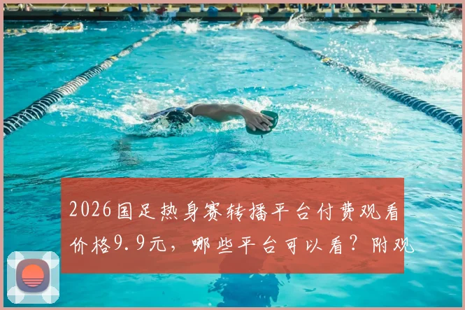2026国足热身赛转播平台付费观看价格9.9元，哪些平台可以看？附观看教程与常见问题汇总
