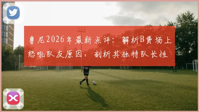 鲁尼2026年最新点评：解析B费场上怒吼队友原因，剖析其独特队长性格与领导方式