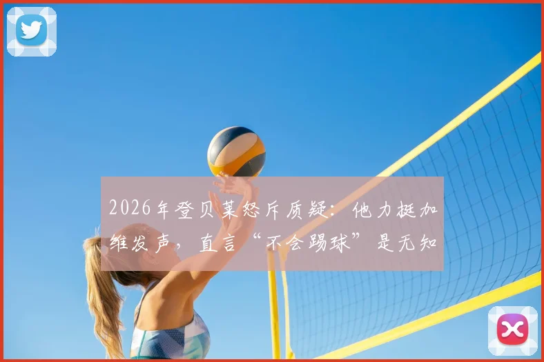 2026年登贝莱怒斥质疑：他力挺加维发声，直言“不会踢球”是无知的论断