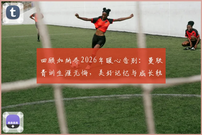 回顾加纳乔2026年暖心告别：曼联青训生涯无悔，美好记忆与成长轨迹全解析