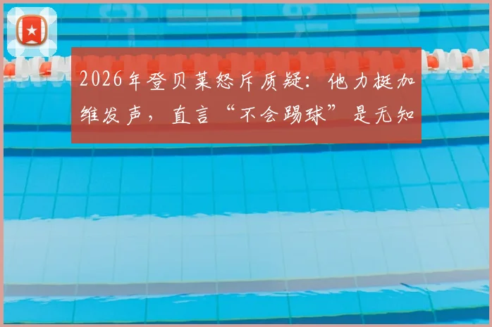 2026年登贝莱怒斥质疑：他力挺加维发声，直言“不会踢球”是无知的论断