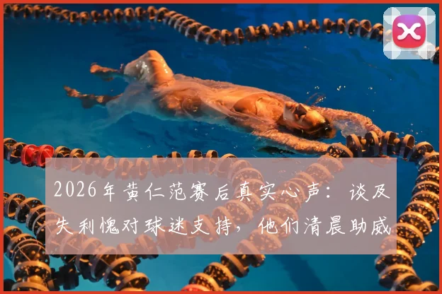 2026年黄仁范赛后真实心声：谈及失利愧对球迷支持，他们清晨助威成动力，解析球队未来调整方向