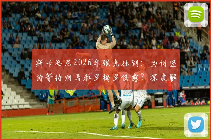 斯卡洛尼2026年眼光独到：为何坚持等待利马和罗梅罗伤愈？深度解析阿根廷队医报告与康复时间线