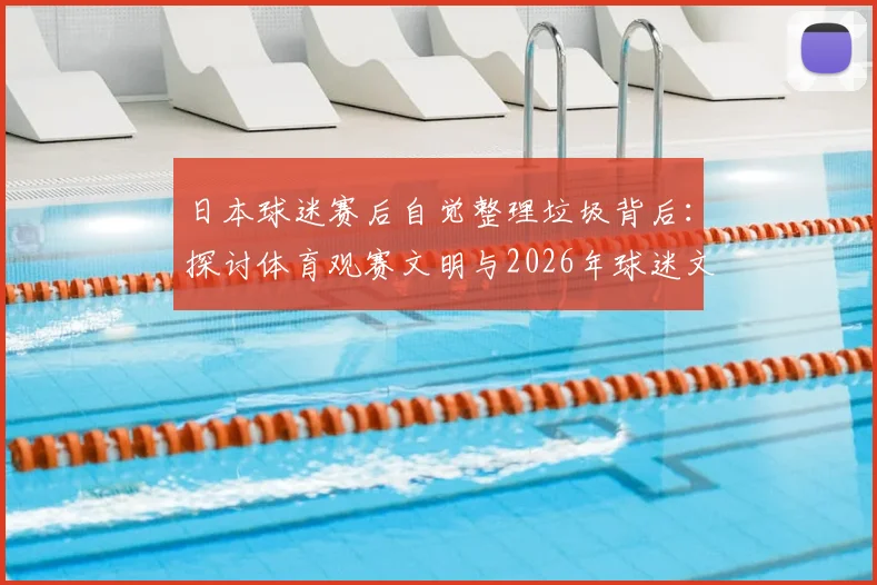 日本球迷赛后自觉整理垃圾背后:探讨体育观赛文明与2026年球迷文化新标杆
