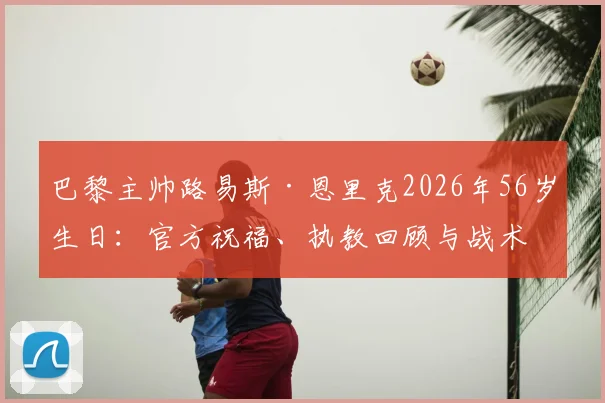 巴黎主帅路易斯·恩里克2026年56岁生日：官方祝福、执教回顾与战术体系全解析