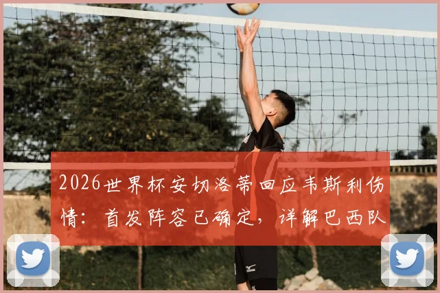 2026世界杯安切洛蒂回应韦斯利伤情：首发阵容已确定，详解巴西队备战关键