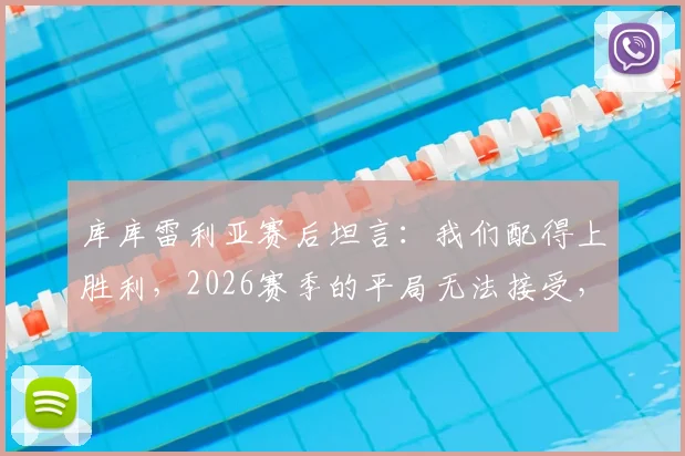库库雷利亚赛后坦言：我们配得上胜利，2026赛季的平局无法接受，详解强队心态与战术执行力缺失
