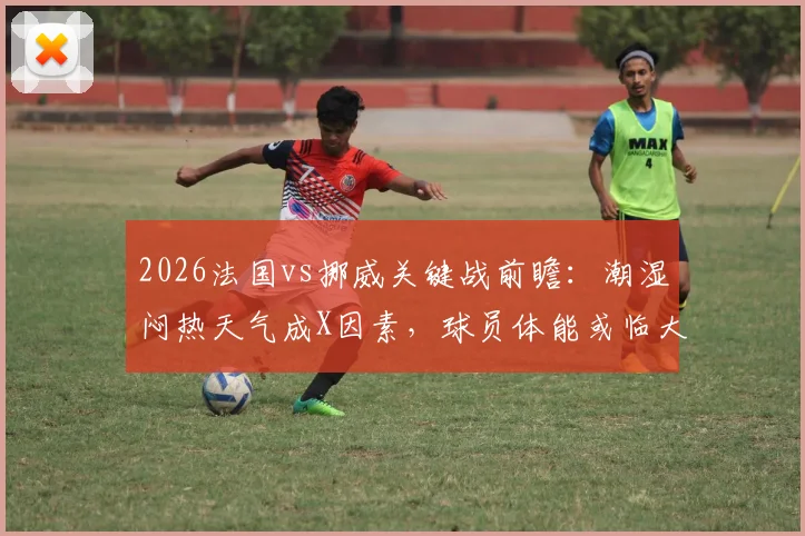 2026法国vs挪威关键战前瞻：潮湿闷热天气成X因素，球员体能或临大考