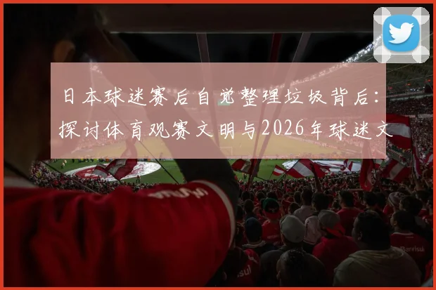 日本球迷赛后自觉整理垃圾背后：探讨体育观赛文明与2026年球迷文化新标杆