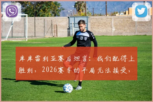 库库雷利亚赛后坦言：我们配得上胜利，2026赛季的平局无法接受，详解强队心态与战术执行力缺失